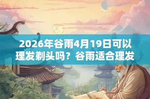2026年谷雨4月19日可以理发剃头吗？谷雨适合理发吗？