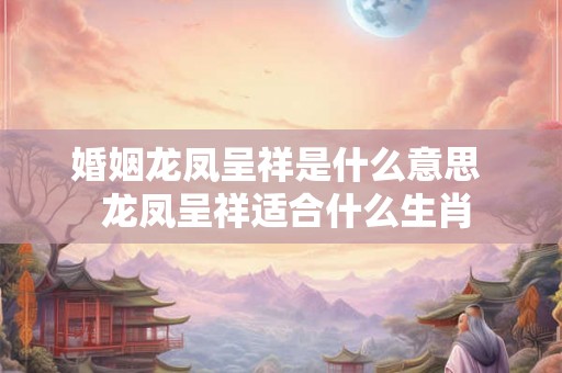 婚姻龙凤呈祥是什么意思  龙凤呈祥适合什么生肖