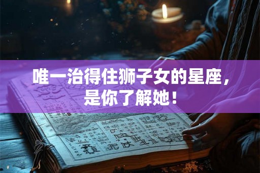 唯一治得住狮子女的星座,是你了解她! 唯一治得住狮子女的星座,是你了解她!