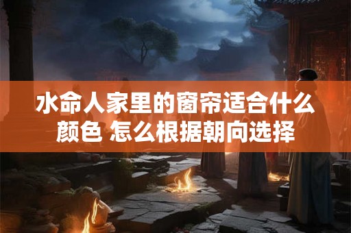 水命人家里的窗帘适合什么颜色 怎么根据朝向选择