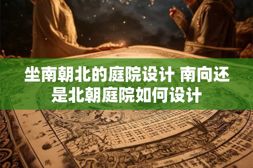 坐南朝北的庭院设计 南向还是北朝庭院如何设计 坐南朝北的庭院设计 南向还是北朝庭院如何设计