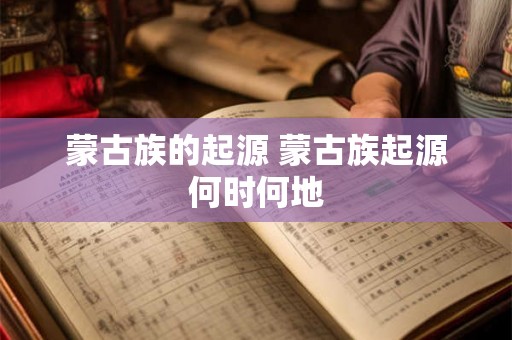 蒙古族的起源 蒙古族起源何时何地 蒙古族的起源 蒙古族起源何时何地