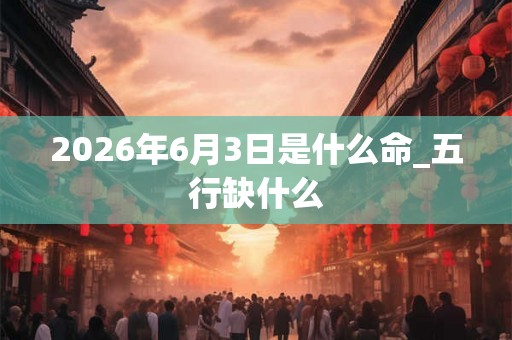 2026年6月3日是什么命_五行缺什么 2026年6月3日是什么命_五行缺什么