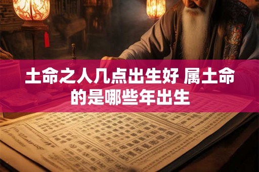 土命之人几点出生好 属土命的是哪些年出生 土命之人几点出生好 属土命的是哪些年出生