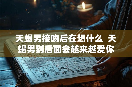 天蝎男接吻后在想什么  天蝎男到后面会越来越爱你