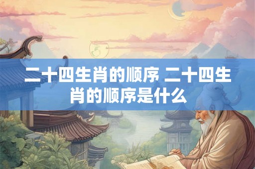 二十四生肖的顺序 二十四生肖的顺序是什么 二十四生肖的顺序 二十四生肖的顺序是什么