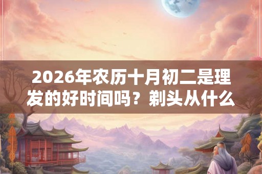 2026年农历十月初二是理发的好时间吗？剃头从什么时间开始的？