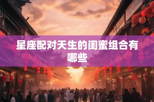 星座配对天生的闺蜜组合有哪些