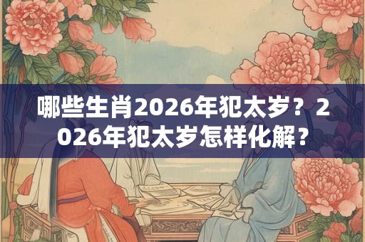 哪些生肖2026年犯太岁？2026年犯太岁怎样化解？