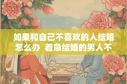 如果和自己不喜欢的人结婚怎么办  着急结婚的男人不正常