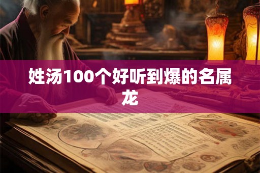 姓汤100个好听到爆的名属龙 姓汤100个好听到爆的名属龙
