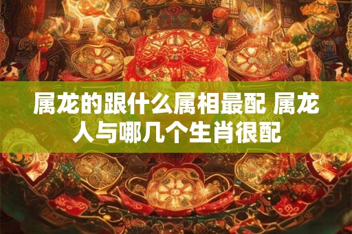 属龙的跟什么属相最配 属龙人与哪几个生肖很配