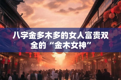 八字金多木多的女人富贵双全的“金木女神”