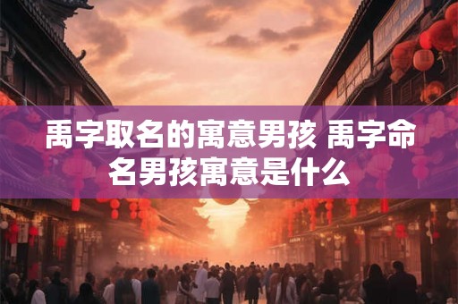 禹字取名的寓意男孩 禹字命名男孩寓意是什么