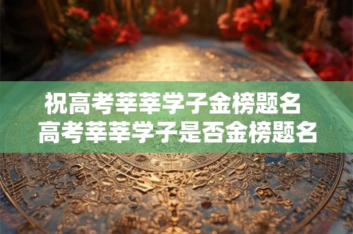 祝高考莘莘学子金榜题名 高考莘莘学子是否金榜题名 祝高考莘莘学子金榜题名 高考莘莘学子是否金榜题名
