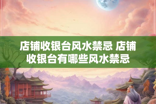店铺收银台风水禁忌 店铺收银台有哪些风水禁忌