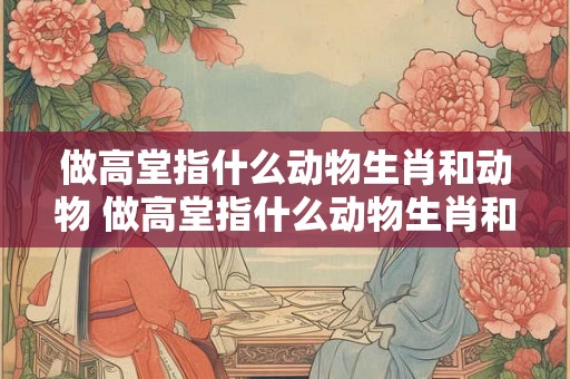 做高堂指什么动物生肖和动物 做高堂指什么动物生肖和动物的生肖