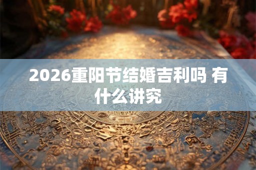 2026重阳节结婚吉利吗 有什么讲究