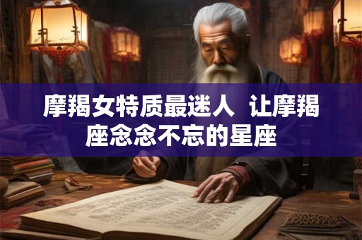 摩羯女特质最迷人 让摩羯座念念不忘的星座 摩羯女特质最迷人 让摩羯座念念不忘的星座