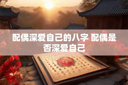 配偶深爱自己的八字 配偶是否深爱自己