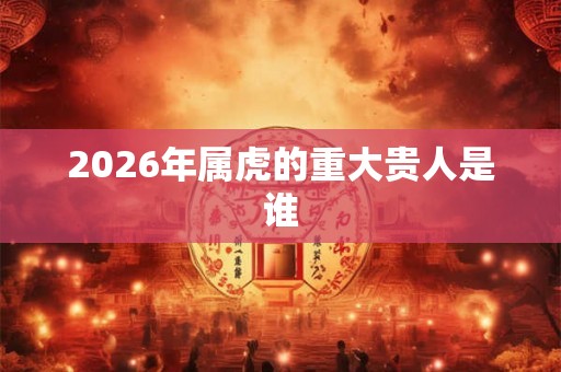 2026年属虎的重大贵人是谁