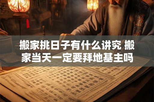 搬家挑日子有什么讲究 搬家当天一定要拜地基主吗