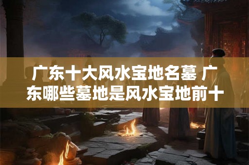 广东十大风水宝地名墓 广东哪些墓地是风水宝地前十