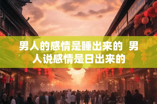 男人的感情是睡出来的  男人说感情是日出来的