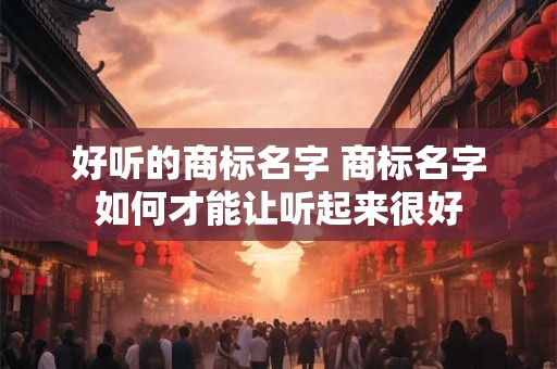 好听的商标名字 商标名字如何才能让听起来很好