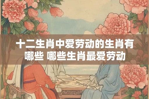 十二生肖中爱劳动的生肖有哪些 哪些生肖最爱劳动