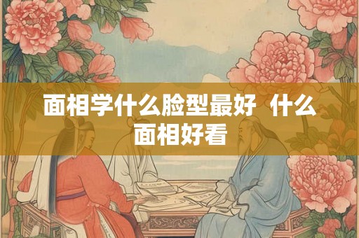 面相学什么脸型最好  什么面相好看
