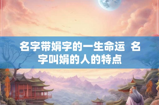 名字带娟字的一生命运  名字叫娟的人的特点