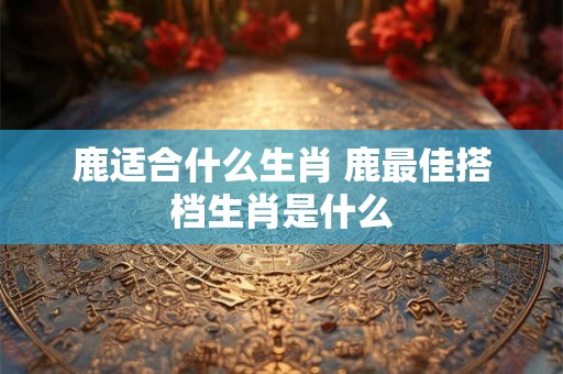 鹿适合什么生肖 鹿最佳搭档生肖是什么