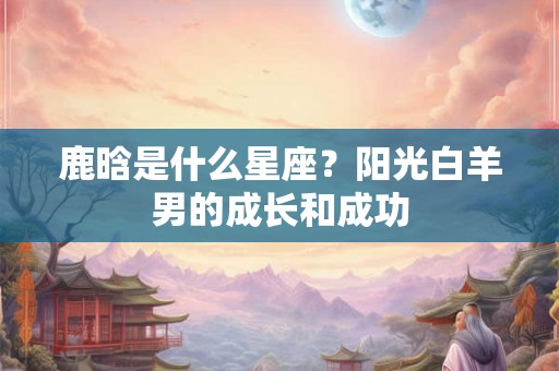 鹿晗是什么星座?阳光白羊男的成长和成功 鹿晗是什么星座?阳光白羊男的成长和成功
