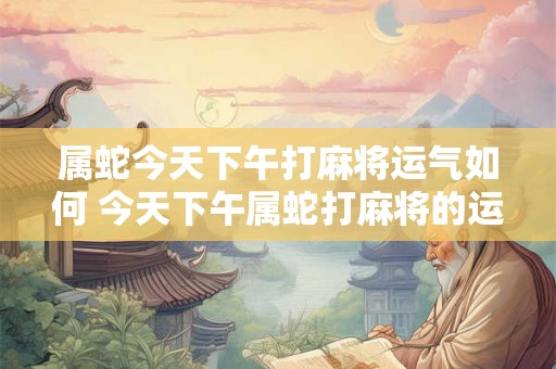 属蛇今天下午打麻将运气如何 今天下午属蛇打麻将的运气如何
