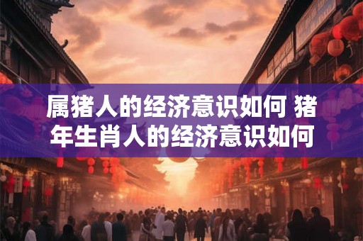 属猪人的经济意识如何 猪年生肖人的经济意识如何
