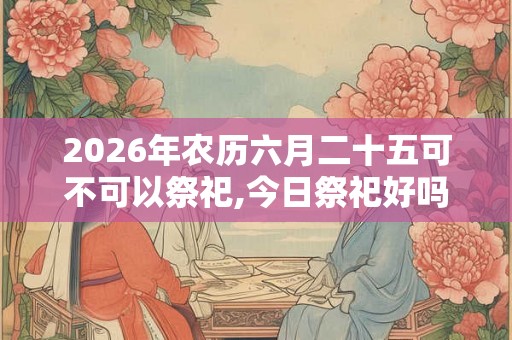 2026年农历六月二十五可不可以祭祀,今日祭祀好吗？