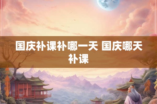 国庆补课补哪一天 国庆哪天补课 国庆补课补哪一天 国庆哪天补课