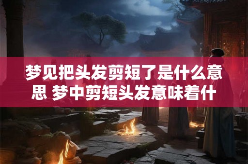梦见把头发剪短了是什么意思 梦中剪短头发意味着什么