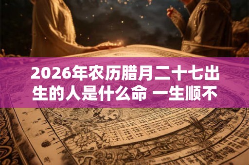 2026年农历腊月二十七出生的人是什么命 一生顺不顺 2026年农历腊月二十七出生的人是什么命 一生顺不顺