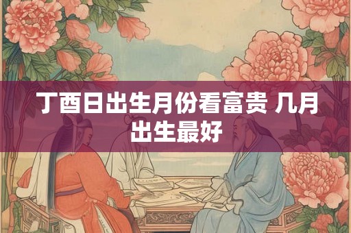 丁酉日出生月份看富贵 几月出生最好