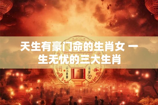 天生有豪门命的生肖女 一生无忧的三大生肖