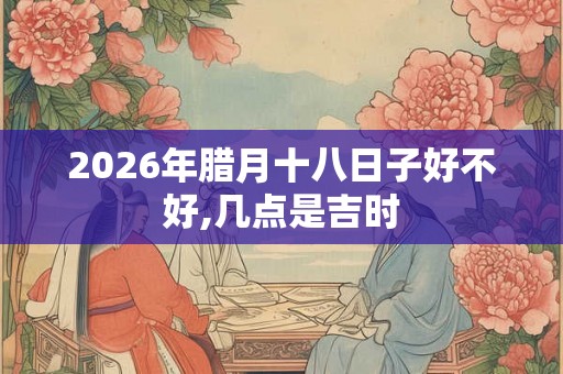 2026年腊月十八日子好不好,几点是吉时