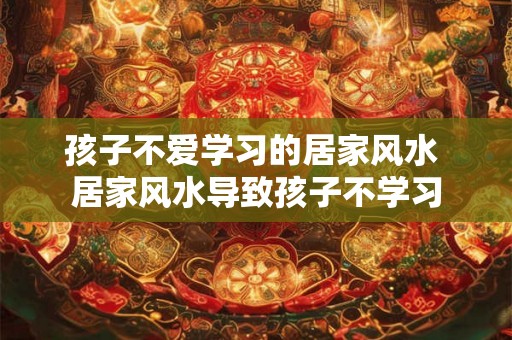 孩子不爱学习的居家风水 居家风水导致孩子不学习