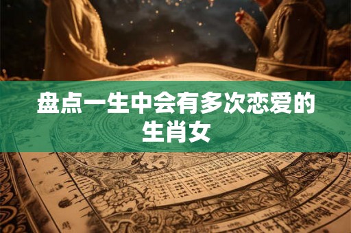 盘点一生中会有多次恋爱的生肖女