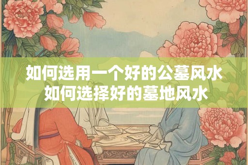 如何选用一个好的公墓风水 如何选择好的墓地风水