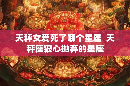 天秤女爱死了哪个星座 天秤座狠心抛弃的星座 天秤女爱死了哪个星座 天秤座狠心抛弃的星座