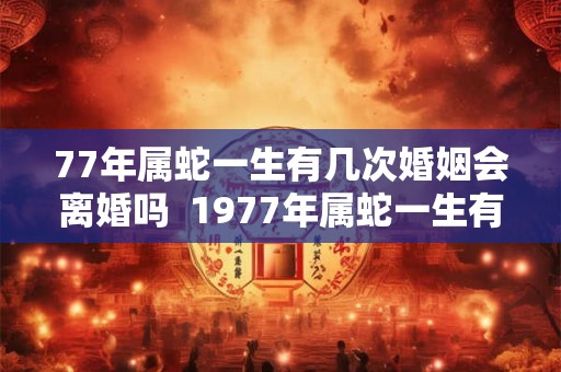 77年属蛇一生有几次婚姻会离婚吗 1977年属蛇一生有二婚 77年属蛇一生有几次婚姻会离婚吗 1977年属蛇一生有二婚