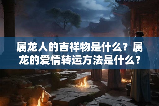 属龙人的吉祥物是什么？属龙的爱情转运方法是什么？