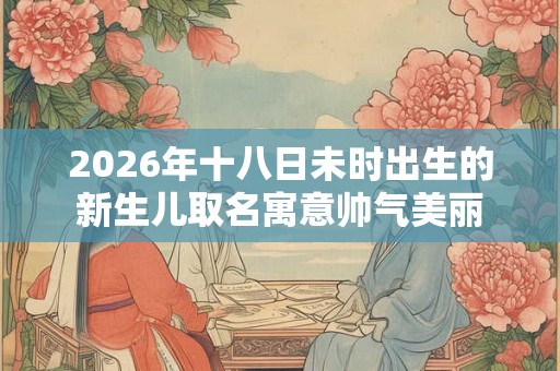 2026年十八日未时出生的新生儿取名寓意帅气美丽
